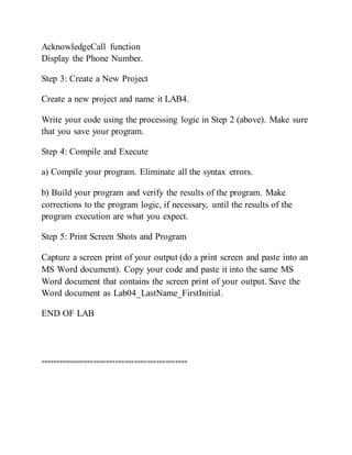 AcknowledgeCall function
Display the Phone Number.
Step 3: Create a New Project
Create a new project and name it LAB4.
Write your code using the processing logic in Step 2 (above). Make sure
that you save your program.
Step 4: Compile and Execute
a) Compile your program. Eliminate all the syntax errors.
b) Build your program and verify the results of the program. Make
corrections to the program logic, if necessary, until the results of the
program execution are what you expect.
Step 5: Print Screen Shots and Program
Capture a screen print of your output (do a print screen and paste into an
MS Word document). Copy your code and paste it into the same MS
Word document that contains the screen print of your output. Save the
Word document as Lab04_LastName_FirstInitial.
END OF LAB
===============================================
 