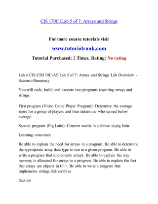 CIS 170C iLab 5 of 7: Arrays and Strings
For more course tutorials visit
www.tutorialrank.com
Tutorial Purchased: 2 Times, Rating: No rating
Lab # CIS CIS170C-A5 Lab 5 of 7: Arrays and Strings Lab Overview -
Scenario/Summary
You will code, build, and execute two programs requiring arrays and
strings.
First program (Video Game Player Program): Determine the average
score for a group of players and then determine who scored below
average.
Second program (Pig Latin): Convert words in a phrase to pig latin.
Learning outcomes:
Be able to explain the need for arrays in a program. Be able to determine
the appropriate array data type to use in a given program. Be able to
write a program that implements arrays. Be able to explain the way
memory is allocated for arrays in a program. Be able to explain the fact
that arrays are objects in C++. Be able to write a program that
implements strings.Deliverables
Section
 