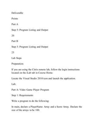 Deliverable
Points
Part A
Step 5: Program Listing and Output
20
Part B
Step 5: Program Listing and Output
25
Lab Steps
Preparation:
If you are using the Citrix remote lab, follow the login instructions
located on the iLab tab in Course Home.
Locate the Visual Studio 2010 icon and launch the application.
Lab:
Part A: Video Game Player Program
Step 1: Requirements
Write a program to do the following:
In main, declare a PlayerName Array and a Score Array. Declare the
size of the arrays to be 100.
 