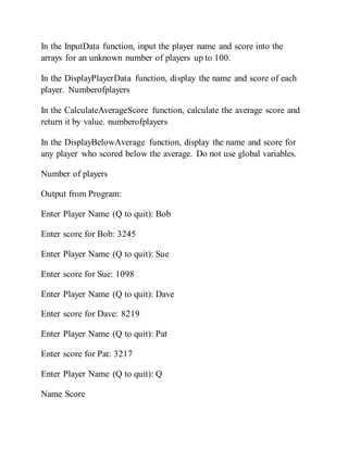 In the InputData function, input the player name and score into the
arrays for an unknown number of players up to 100.
In the DisplayPlayerData function, display the name and score of each
player. Numberofplayers
In the CalculateAverageScore function, calculate the average score and
return it by value. numberofplayers
In the DisplayBelowAverage function, display the name and score for
any player who scored below the average. Do not use global variables.
Number of players
Output from Program:
Enter Player Name (Q to quit): Bob
Enter score for Bob: 3245
Enter Player Name (Q to quit): Sue
Enter score for Sue: 1098
Enter Player Name (Q to quit): Dave
Enter score for Dave: 8219
Enter Player Name (Q to quit): Pat
Enter score for Pat: 3217
Enter Player Name (Q to quit): Q
Name Score
 