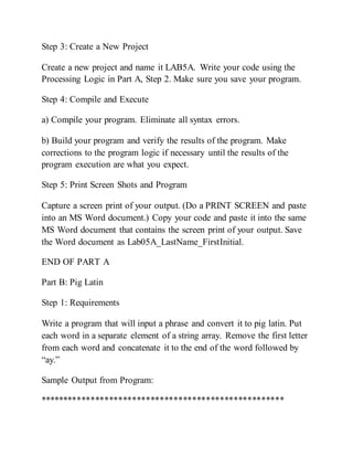 Step 3: Create a New Project
Create a new project and name it LAB5A. Write your code using the
Processing Logic in Part A, Step 2. Make sure you save your program.
Step 4: Compile and Execute
a) Compile your program. Eliminate all syntax errors.
b) Build your program and verify the results of the program. Make
corrections to the program logic if necessary until the results of the
program execution are what you expect.
Step 5: Print Screen Shots and Program
Capture a screen print of your output. (Do a PRINT SCREEN and paste
into an MS Word document.) Copy your code and paste it into the same
MS Word document that contains the screen print of your output. Save
the Word document as Lab05A_LastName_FirstInitial.
END OF PART A
Part B: Pig Latin
Step 1: Requirements
Write a program that will input a phrase and convert it to pig latin. Put
each word in a separate element of a string array. Remove the first letter
from each word and concatenate it to the end of the word followed by
“ay.”
Sample Output from Program:
*****************************************************
 