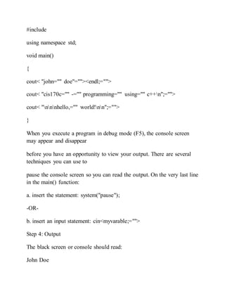 #include
using namespace std;
void main()
{
cout< "john="" doe"=""><endl;="">
cout< "cis170c="" -="" programming="" using="" c++n";="">
cout< "nnnhello,="" world!nn";="">
}
When you execute a program in debug mode (F5), the console screen
may appear and disappear
before you have an opportunity to view your output. There are several
techniques you can use to
pause the console screen so you can read the output. On the very last line
in the main() function:
a. insert the statement: system("pause");
-OR-
b. insert an input statement: cin<myvarable;="">
Step 4: Output
The black screen or console should read:
John Doe
 