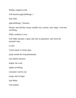 Display original words
Call function pigLatinString( )
End while
pigLatinString( ) function
Declare and initialize string variables len, counter, start, begin, word and
newString
While condition is true
Call find() and pass a space and start as parameters and return the
returned value
to start
if start equals to string::npos
jump outside the loop permanently
call substr() function
display the word
update newString
increment start by one
assign start to begin
End While
Call substr()
 