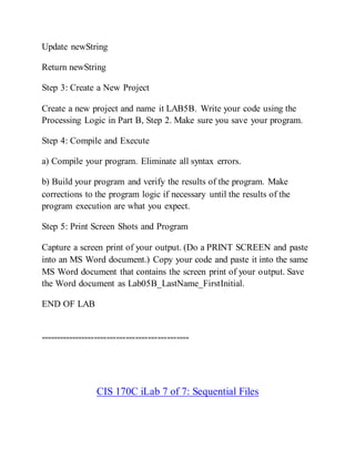 Update newString
Return newString
Step 3: Create a New Project
Create a new project and name it LAB5B. Write your code using the
Processing Logic in Part B, Step 2. Make sure you save your program.
Step 4: Compile and Execute
a) Compile your program. Eliminate all syntax errors.
b) Build your program and verify the results of the program. Make
corrections to the program logic if necessary until the results of the
program execution are what you expect.
Step 5: Print Screen Shots and Program
Capture a screen print of your output. (Do a PRINT SCREEN and paste
into an MS Word document.) Copy your code and paste it into the same
MS Word document that contains the screen print of your output. Save
the Word document as Lab05B_LastName_FirstInitial.
END OF LAB
===============================================
CIS 170C iLab 7 of 7: Sequential Files
 