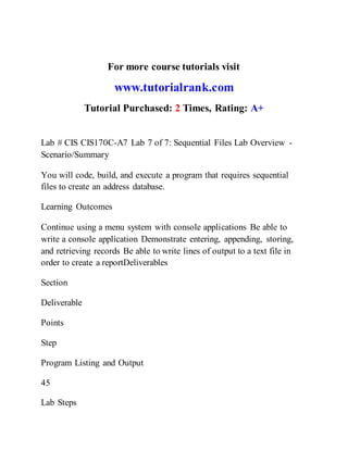 For more course tutorials visit
www.tutorialrank.com
Tutorial Purchased: 2 Times, Rating: A+
Lab # CIS CIS170C-A7 Lab 7 of 7: Sequential Files Lab Overview -
Scenario/Summary
You will code, build, and execute a program that requires sequential
files to create an address database.
Learning Outcomes
Continue using a menu system with console applications Be able to
write a console application Demonstrate entering, appending, storing,
and retrieving records Be able to write lines of output to a text file in
order to create a reportDeliverables
Section
Deliverable
Points
Step
Program Listing and Output
45
Lab Steps
 