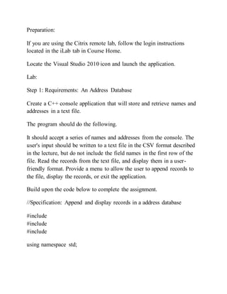 Preparation:
If you are using the Citrix remote lab, follow the login instructions
located in the iLab tab in Course Home.
Locate the Visual Studio 2010 icon and launch the application.
Lab:
Step 1: Requirements: An Address Database
Create a C++ console application that will store and retrieve names and
addresses in a text file.
The program should do the following.
It should accept a series of names and addresses from the console. The
user's input should be written to a text file in the CSV format described
in the lecture, but do not include the field names in the first row of the
file. Read the records from the text file, and display them in a user-
friendly format. Provide a menu to allow the user to append records to
the file, display the records, or exit the application.
Build upon the code below to complete the assignment.
//Specification: Append and display records in a address database
#include
#include
#include
using namespace std;
 