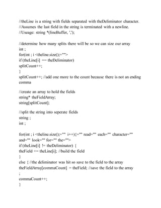 //theLine is a string with fields separated with theDeliminator character.
//Assumes the last field in the string is terminated with a newline.
//Useage: string *(lineBuffer, ',');
//determine how many splits there will be so we can size our array
int ;
for(int ; i <theline.size();="">
if (theLine[i] == theDeliminator)
splitCount++;
}
splitCount++; //add one more to the count because there is not an ending
comma
//create an array to hold the fields
string* theFieldArray;
string[splitCount];
//split the string into seperate fields
string ;
int ;
for(int ; i <theline.size();="" i++){="" read="" each="" character=""
and="" look="" for="" the="">
if (theLine[i] != theDeliminator) {
theField += theLine[i]; //build the field
}
else { //the deliminator was hit so save to the field to the array
theFieldArray[commaCount] = theField; //save the field to the array
;
commaCount++;
}
 