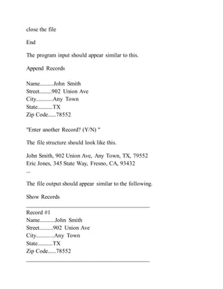 close the file
End
The program input should appear similar to this.
Append Records
Name..........John Smith
Street.........902 Union Ave
City............Any Town
State...........TX
Zip Code......78552
"Enter another Record? (Y/N) "
The file structure should look like this.
John Smith, 902 Union Ave, Any Town, TX, 79552
Eric Jones, 345 State Way, Fresno, CA, 93432
...
The file output should appear similar to the following.
Show Records
__________________________________________
Record #1
Name...........John Smith
Street..........902 Union Ave
City.............Any Town
State...........TX
Zip Code......78552
__________________________________________
 