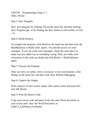 CIS170C - Programming using C++
Hello, World -
Step 5: Save Program
Save your program by clicking File on the menu bar and then clicking
Save Program.cpp, or by clicking the Save button on the toolbar, or Ctrl
+ S.
Step 6: Build Solution
To compile the program, click Build on the menu bar and then click the
BuildSolution or Build LabA option. You should receive no error
messages. If you see some error messages, check the code above to
make sure you didn't key in something wrong. Once you make your
corrections to the code, go ahead and click Build >> Build Solution
again.
Step 7: Execute the Program
Once you have no syntax errors, to execute or run your program, click
Debug on the menu bar, and then click Start Without Debugging.
Step 8: Capture the Output
Print a picture of your screen output. (Do a print screen and paste this
into MS Word.)
Step 9: Print the Source Code
Copy your source code and paste it into the same Word document as
your screen print. Save the Word Document as
Lab01A_LastName_FirstInitial
 