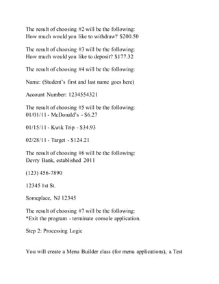 The result of choosing #2 will be the following:
How much would you like to withdraw? $200.50
The result of choosing #3 will be the following:
How much would you like to deposit? $177.32
The result of choosing #4 will be the following:
Name: (Student’s first and last name goes here)
Account Number: 1234554321
The result of choosing #5 will be the following:
01/01/11 - McDonald’s - $6.27
01/15/11 - Kwik Trip - $34.93
02/28/11 - Target - $124.21
The result of choosing #6 will be the following:
Devry Bank, established 2011
(123) 456-7890
12345 1st St.
Someplace, NJ 12345
The result of choosing #7 will be the following:
*Exit the program - terminate console application.
Step 2: Processing Logic
You will create a Menu Builder class (for menu applications), a Test
 