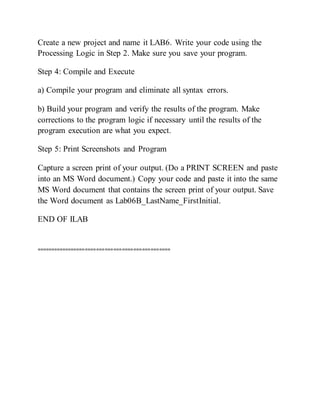 Create a new project and name it LAB6. Write your code using the
Processing Logic in Step 2. Make sure you save your program.
Step 4: Compile and Execute
a) Compile your program and eliminate all syntax errors.
b) Build your program and verify the results of the program. Make
corrections to the program logic if necessary until the results of the
program execution are what you expect.
Step 5: Print Screenshots and Program
Capture a screen print of your output. (Do a PRINT SCREEN and paste
into an MS Word document.) Copy your code and paste it into the same
MS Word document that contains the screen print of your output. Save
the Word document as Lab06B_LastName_FirstInitial.
END OF ILAB
===============================================
 