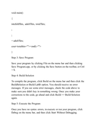 void main()
{
intchildTkts, adultTkts, totalTkts;
;
;
+ adultTkts;
cout<totaltkts=""><endl;="">
}
Step 3: Save Program
Save your program by clicking File on the menu bar and then clicking
Save Program.cpp, or by clicking the Save button on the toolbar, or Ctrl
+ S.
Step 4: Build Solution
To compile the program, click Build on the menu bar and then click the
BuildSolution or Build LabB option. You should receive no error
messages. If you see some error messages, check the code above to
make sure you didn't key in something wrong. Once you make your
corrections to the code, go ahead and click Build >> Build Solution
again.
Step 5: Execute the Program
Once you have no syntax errors, to execute or run your program, click
Debug on the menu bar, and then click Start Without Debugging.
 