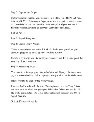 Step 6: Capture the Output
Capture a screen print of your output. (Do a PRINT SCREEN and paste
into an MS Word document.) Copy your code and paste it into the same
MS Word document that contains the screen print of your output. 3.
Save the Word Document as Lab01B_LastName_FirstInitial.
End of Part B
Part C: Payroll Program
Step 1: Create a New Project
Create a new project and name it LAB1C. Make sure you close your
previous program by clicking File >> Close Solution.
Include a comment box like what you coded in Part B. This can go at the
very top of your program.
Step 2: Processing Logic
You need to write a program that calculates and displays the take-home
pay for a commissioned sales employee along with all of the deductions.
Input: Prompt the user for the weekly sales.
Process: Perform the calculations. The employee receives 7% of his or
her total sales as his or her gross pay. His or her federal tax rate is 18%.
He or she contributes 10% to his or her retirement program and 6% to
Social Security.
Output: Display the results
 
