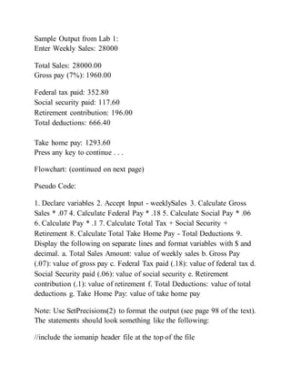 Sample Output from Lab 1:
Enter Weekly Sales: 28000
Total Sales: 28000.00
Gross pay (7%): 1960.00
Federal tax paid: 352.80
Social security paid: 117.60
Retirement contribution: 196.00
Total deductions: 666.40
Take home pay: 1293.60
Press any key to continue . . .
Flowchart: (continued on next page)
Pseudo Code:
1. Declare variables 2. Accept Input - weeklySales 3. Calculate Gross
Sales * .07 4. Calculate Federal Pay * .18 5. Calculate Social Pay * .06
6. Calculate Pay * .1 7. Calculate Total Tax + Social Security +
Retirement 8. Calculate Total Take Home Pay - Total Deductions 9.
Display the following on separate lines and format variables with $ and
decimal. a. Total Sales Amount: value of weekly sales b. Gross Pay
(.07): value of gross pay c. Federal Tax paid (.18): value of federal tax d.
Social Security paid (.06): value of social security e. Retirement
contribution (.1): value of retirement f. Total Deductions: value of total
deductions g. Take Home Pay: value of take home pay
Note: Use SetPrecisions(2) to format the output (see page 98 of the text).
The statements should look something like the following:
//include the iomanip header file at the top of the file
 