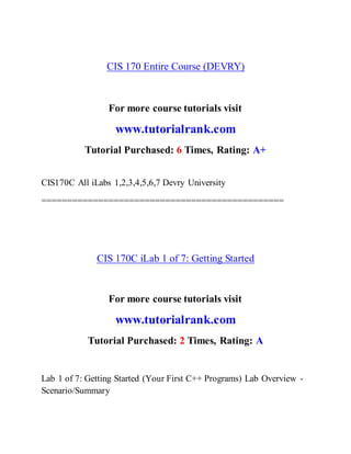 CIS 170 Entire Course (DEVRY)
For more course tutorials visit
www.tutorialrank.com
Tutorial Purchased: 6 Times, Rating: A+
CIS170C All iLabs 1,2,3,4,5,6,7 Devry University
===============================================
CIS 170C iLab 1 of 7: Getting Started
For more course tutorials visit
www.tutorialrank.com
Tutorial Purchased: 2 Times, Rating: A
Lab 1 of 7: Getting Started (Your First C++ Programs) Lab Overview -
Scenario/Summary
 