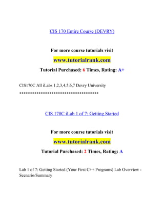 CIS 170 Entire Course (DEVRY)
For more course tutorials visit
www.tutorialrank.com
Tutorial Purchased: 6 Times, Rating: A+
CIS170C All iLabs 1,2,3,4,5,6,7 Devry University
*************************************
CIS 170C iLab 1 of 7: Getting Started
For more course tutorials visit
www.tutorialrank.com
Tutorial Purchased: 2 Times, Rating: A
Lab 1 of 7: Getting Started (Your First C++ Programs) Lab Overview -
Scenario/Summary
 