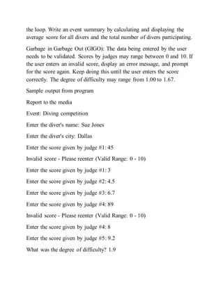 the loop. Write an event summary by calculating and displaying the
average score for all divers and the total number of divers participating.
Garbage in Garbage Out (GIGO): The data being entered by the user
needs to be validated. Scores by judges may range between 0 and 10. If
the user enters an invalid score, display an error message, and prompt
for the score again. Keep doing this until the user enters the score
correctly. The degree of difficulty may range from 1.00 to 1.67.
Sample output from program
Report to the media
Event: Diving competition
Enter the diver's name: Sue Jones
Enter the diver's city: Dallas
Enter the score given by judge #1: 45
Invalid score - Please reenter (Valid Range: 0 - 10)
Enter the score given by judge #1: 3
Enter the score given by judge #2: 4.5
Enter the score given by judge #3: 6.7
Enter the score given by judge #4: 89
Invalid score - Please reenter (Valid Range: 0 - 10)
Enter the score given by judge #4: 8
Enter the score given by judge #5: 9.2
What was the degree of difficulty? 1.9
 