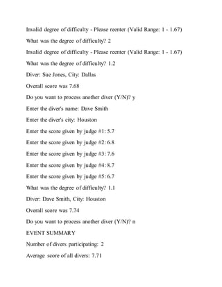 Invalid degree of difficulty - Please reenter (Valid Range: 1 - 1.67)
What was the degree of difficulty? 2
Invalid degree of difficulty - Please reenter (Valid Range: 1 - 1.67)
What was the degree of difficulty? 1.2
Diver: Sue Jones, City: Dallas
Overall score was 7.68
Do you want to process another diver (Y/N)? y
Enter the diver's name: Dave Smith
Enter the diver's city: Houston
Enter the score given by judge #1: 5.7
Enter the score given by judge #2: 6.8
Enter the score given by judge #3: 7.6
Enter the score given by judge #4: 8.7
Enter the score given by judge #5: 6.7
What was the degree of difficulty? 1.1
Diver: Dave Smith, City: Houston
Overall score was 7.74
Do you want to process another diver (Y/N)? n
EVENT SUMMARY
Number of divers participating: 2
Average score of all divers: 7.71
 