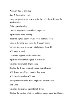 Press any key to continue . . .
Step 2: Processing Logic
Using the pseudocode below, write the code that will meet the
requirements.
Write report heading
Loop as long as there are divers to process
Input diver's name and city
Initialize highest score, lowest score and total score
Using a do-while loop input the 5 judge's scores
Validate the score to ensure it is between 0 and 10
Add score to total
Determine highest and lowest scores
Input and validate the degree of difficulty
Calculate the overall diver's score
Display the diver's information and overall score
Add diver's overall score to the final score
Add 1 to the number of divers
Prompt the user if she wants to process another diver
End-Loop
Calculate the average score for all divers
Display the number of divers and the average score for all divers
 