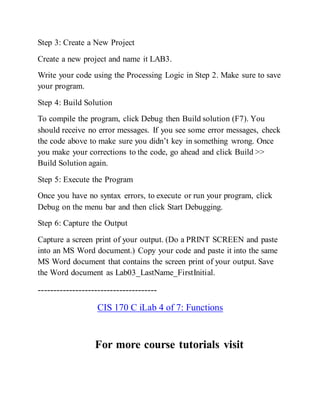 Step 3: Create a New Project
Create a new project and name it LAB3.
Write your code using the Processing Logic in Step 2. Make sure to save
your program.
Step 4: Build Solution
To compile the program, click Debug then Build solution (F7). You
should receive no error messages. If you see some error messages, check
the code above to make sure you didn’t key in something wrong. Once
you make your corrections to the code, go ahead and click Build >>
Build Solution again.
Step 5: Execute the Program
Once you have no syntax errors, to execute or run your program, click
Debug on the menu bar and then click Start Debugging.
Step 6: Capture the Output
Capture a screen print of your output. (Do a PRINT SCREEN and paste
into an MS Word document.) Copy your code and paste it into the same
MS Word document that contains the screen print of your output. Save
the Word document as Lab03_LastName_FirstInitial.
--------------------------------------
CIS 170 C iLab 4 of 7: Functions
For more course tutorials visit
 