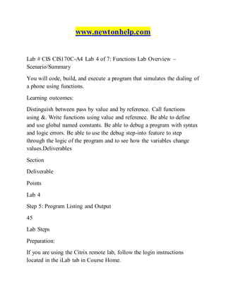 www.newtonhelp.com
Lab # CIS CIS170C-A4 Lab 4 of 7: Functions Lab Overview –
Scenario/Summary
You will code, build, and execute a program that simulates the dialing of
a phone using functions.
Learning outcomes:
Distinguish between pass by value and by reference. Call functions
using &. Write functions using value and reference. Be able to define
and use global named constants. Be able to debug a program with syntax
and logic errors. Be able to use the debug step-into feature to step
through the logic of the program and to see how the variables change
values.Deliverables
Section
Deliverable
Points
Lab 4
Step 5: Program Listing and Output
45
Lab Steps
Preparation:
If you are using the Citrix remote lab, follow the login instructions
located in the iLab tab in Course Home.
 