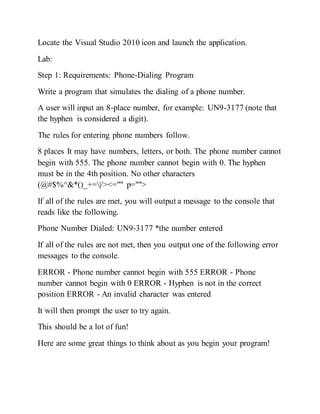 Locate the Visual Studio 2010 icon and launch the application.
Lab:
Step 1: Requirements: Phone-Dialing Program
Write a program that simulates the dialing of a phone number.
A user will input an 8-place number, for example: UN9-3177 (note that
the hyphen is considered a digit).
The rules for entering phone numbers follow.
8 places It may have numbers, letters, or both. The phone number cannot
begin with 555. The phone number cannot begin with 0. The hyphen
must be in the 4th position. No other characters
(@#$%^&*()_+=|/><="" p="">
If all of the rules are met, you will output a message to the console that
reads like the following.
Phone Number Dialed: UN9-3177 *the number entered
If all of the rules are not met, then you output one of the following error
messages to the console.
ERROR - Phone number cannot begin with 555 ERROR - Phone
number cannot begin with 0 ERROR - Hyphen is not in the correct
position ERROR - An invalid character was entered
It will then prompt the user to try again.
This should be a lot of fun!
Here are some great things to think about as you begin your program!
 