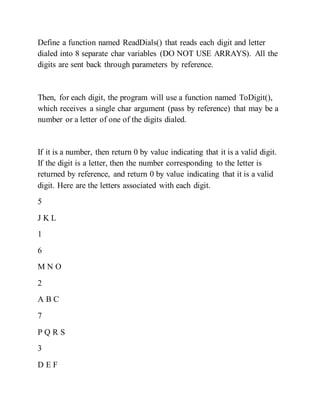 Define a function named ReadDials() that reads each digit and letter
dialed into 8 separate char variables (DO NOT USE ARRAYS). All the
digits are sent back through parameters by reference.
Then, for each digit, the program will use a function named ToDigit(),
which receives a single char argument (pass by reference) that may be a
number or a letter of one of the digits dialed.
If it is a number, then return 0 by value indicating that it is a valid digit.
If the digit is a letter, then the number corresponding to the letter is
returned by reference, and return 0 by value indicating that it is a valid
digit. Here are the letters associated with each digit.
5
J K L
1
6
M N O
2
A B C
7
P Q R S
3
D E F
 