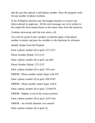 that the user has entered a valid phone number. Have the program work
for any number of phone numbers.
In the ToDigits() function uses the toupper function to convert any
letters entered to uppercase. All the error messages are to be written to
the output file from main() based on the return value from the functions.
Continue processing until the user enters a Q.
You will set up the 8 char variables to hold the digits of the phone
number in main() and pass the variables to the functions by reference.
Sample Output from the Program
Enter a phone number (Q to quit): 213-2121
Phone Number Dialed: 213-2121
Enter a phone number (Q to quit): asc-dfer
Phone Number Dialed: 272-3337
Enter a phone number (Q to quit): 555-resw
ERROR - Phone number cannot begin with 555
Enter a phone number (Q to quit): 098-8765
ERROR - Phone number cannot begin with 0
Enter a phone number (Q to quit): 12345678
ERROR - Hyphen is not in the correct position
Enter a phone number (Q to quit): @34-*uyt
ERROR - An invalid character was entered
Enter a phone number (Q to quit): Q
 