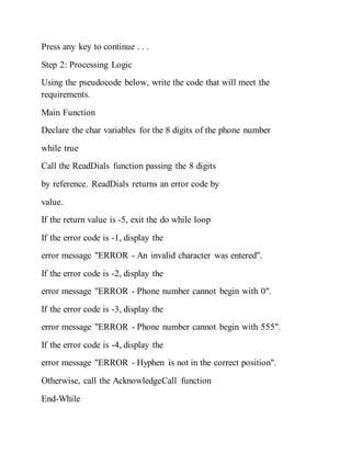 Press any key to continue . . .
Step 2: Processing Logic
Using the pseudocode below, write the code that will meet the
requirements.
Main Function
Declare the char variables for the 8 digits of the phone number
while true
Call the ReadDials function passing the 8 digits
by reference. ReadDials returns an error code by
value.
If the return value is -5, exit the do while loop
If the error code is -1, display the
error message "ERROR - An invalid character was entered".
If the error code is -2, display the
error message "ERROR - Phone number cannot begin with 0".
If the error code is -3, display the
error message "ERROR - Phone number cannot begin with 555".
If the error code is -4, display the
error message "ERROR - Hyphen is not in the correct position".
Otherwise, call the AcknowledgeCall function
End-While
 