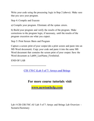Write your code using the processing logic in Step 2 (above). Make sure
that you save your program.
Step 4: Compile and Execute
a) Compile your program. Eliminate all the syntax errors.
b) Build your program and verify the results of the program. Make
corrections to the program logic, if necessary, until the results of the
program execution are what you expect.
Step 5: Print Screen Shots and Program
Capture a screen print of your output (do a print screen and paste into an
MS Word document). Copy your code and paste it into the same MS
Word document that contains the screen print of your output. Save the
Word document as Lab04_LastName_FirstInitial.
END OF LAB
--------------------------------------
CIS 170 C iLab 5 of 7: Arrays and Strings
For more course tutorials visit
www.newtonhelp.com
Lab # CIS CIS170C-A5 Lab 5 of 7: Arrays and Strings Lab Overview -
Scenario/Summary
 