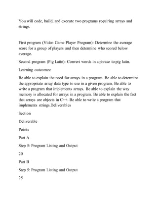 You will code, build, and execute two programs requiring arrays and
strings.
First program (Video Game Player Program): Determine the average
score for a group of players and then determine who scored below
average.
Second program (Pig Latin): Convert words in a phrase to pig latin.
Learning outcomes:
Be able to explain the need for arrays in a program. Be able to determine
the appropriate array data type to use in a given program. Be able to
write a program that implements arrays. Be able to explain the way
memory is allocated for arrays in a program. Be able to explain the fact
that arrays are objects in C++. Be able to write a program that
implements strings.Deliverables
Section
Deliverable
Points
Part A
Step 5: Program Listing and Output
20
Part B
Step 5: Program Listing and Output
25
 