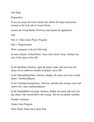 Lab Steps
Preparation:
If you are using the Citrix remote lab, follow the login instructions
located on the iLab tab in Course Home.
Locate the Visual Studio 2010 icon and launch the application.
Lab:
Part A: Video Game Player Program
Step 1: Requirements
Write a program to do the following:
In main, declare a PlayerName Array and a Score Array. Declare the
size of the arrays to be 100.
In the InputData function, input the player name and score into the
arrays for an unknown number of players up to 100.
In the DisplayPlayerData function, display the name and score of each
player. Numberofplayers
In the CalculateAverageScore function, calculate the average score and
return it by value. numberofplayers
In the DisplayBelowAverage function, display the name and score for
any player who scored below the average. Do not use global variables.
Number of players
Output from Program:
Enter Player Name (Q to quit): Bob
 