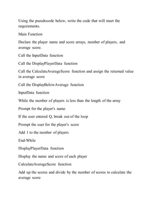 Using the pseudocode below, write the code that will meet the
requirements.
Main Function
Declare the player name and score arrays, number of players, and
average score.
Call the InputData function
Call the DisplayPlayerData function
Call the CalculateAverageScore function and assign the returned value
in average score
Call the DisplayBelowAverage function
InputData function
While the number of players is less than the length of the array
Prompt for the player's name
If the user entered Q, break out of the loop
Prompt the user for the player's score
Add 1 to the number of players
End-While
DisplayPlayerData function
Display the name and score of each player
CalculateAverageScore function
Add up the scores and divide by the number of scores to calculate the
average score
 