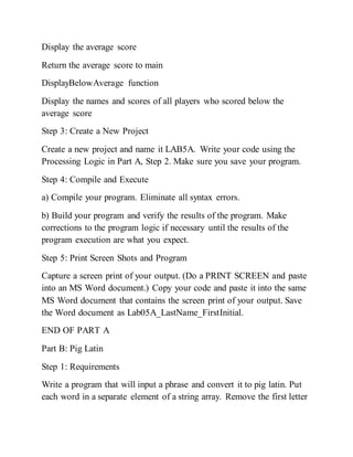 Display the average score
Return the average score to main
DisplayBelowAverage function
Display the names and scores of all players who scored below the
average score
Step 3: Create a New Project
Create a new project and name it LAB5A. Write your code using the
Processing Logic in Part A, Step 2. Make sure you save your program.
Step 4: Compile and Execute
a) Compile your program. Eliminate all syntax errors.
b) Build your program and verify the results of the program. Make
corrections to the program logic if necessary until the results of the
program execution are what you expect.
Step 5: Print Screen Shots and Program
Capture a screen print of your output. (Do a PRINT SCREEN and paste
into an MS Word document.) Copy your code and paste it into the same
MS Word document that contains the screen print of your output. Save
the Word document as Lab05A_LastName_FirstInitial.
END OF PART A
Part B: Pig Latin
Step 1: Requirements
Write a program that will input a phrase and convert it to pig latin. Put
each word in a separate element of a string array. Remove the first letter
 