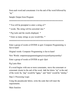from each word and concatenate it to the end of the word followed by
“ay.”
Sample Output from Program:
*****************************************************
* You will be prompted to enter a string of *
* words. The string will be converted into *
* Pig Latin and the results displayed. *
* Enter as many strings as you would like. *
******************************************************
Enter a group of words or ENTER to quit: Computer Programming is
fun to learn!
Original words: Computer Programming is fun to learn!
New Words: omputercayogrammingprayiswayunfayotayearnlay!
Enter a group of words or ENTER to quit: Quit
Pig Latin Hint:
If a word begins with one or more consonants, move the consonant or
consonant cluster to the end of the word. Add the letters "ay" to the end
of the word. So, "pig" would be "igpay," and “latin” would be “atinlay.”
Step 2: Processing Logic
Using the pseudocode below, write the code that will meet the
requirements.
Main function
 