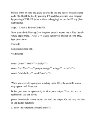 button. Type or copy and paste your code into the newly created source
code file. Build the file by pressing F7, and then execute your program
by pressing CTRL-F5 (start without debugging) or use the F5 key (Start
Debugging).
Step 3: Create a Source Code File
Now enter the following C++ program exactly as you see it. Use the tab
where appropriate. [Note: C++ is case sensitive.] Instead of John Doe,
type your name.
#include
using namespace std;
void main()
{
cout< "john="" doe"=""><endl;="">
cout< "cis170c="" -="" programming="" using="" c++n";="">
cout< "nnnhello,="" world!nn";="">
}
When you execute a program in debug mode (F5), the console screen
may appear and disappear
before you have an opportunity to view your output. There are several
techniques you can use to
pause the console screen so you can read the output. On the very last line
in the main() function:
a. insert the statement: system("pause");
 