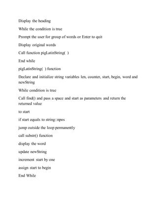 Display the heading
While the condition is true
Prompt the user for group of words or Enter to quit
Display original words
Call function pigLatinString( )
End while
pigLatinString( ) function
Declare and initialize string variables len, counter, start, begin, word and
newString
While condition is true
Call find() and pass a space and start as parameters and return the
returned value
to start
if start equals to string::npos
jump outside the loop permanently
call substr() function
display the word
update newString
increment start by one
assign start to begin
End While
 