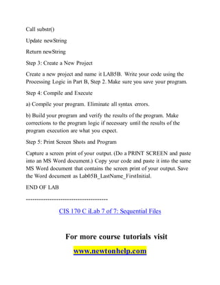 Call substr()
Update newString
Return newString
Step 3: Create a New Project
Create a new project and name it LAB5B. Write your code using the
Processing Logic in Part B, Step 2. Make sure you save your program.
Step 4: Compile and Execute
a) Compile your program. Eliminate all syntax errors.
b) Build your program and verify the results of the program. Make
corrections to the program logic if necessary until the results of the
program execution are what you expect.
Step 5: Print Screen Shots and Program
Capture a screen print of your output. (Do a PRINT SCREEN and paste
into an MS Word document.) Copy your code and paste it into the same
MS Word document that contains the screen print of your output. Save
the Word document as Lab05B_LastName_FirstInitial.
END OF LAB
--------------------------------------
CIS 170 C iLab 7 of 7: Sequential Files
For more course tutorials visit
www.newtonhelp.com
 