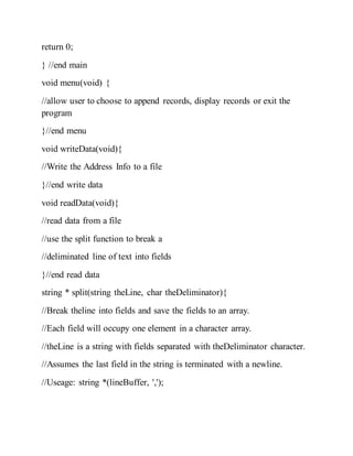 return 0;
} //end main
void menu(void) {
//allow user to choose to append records, display records or exit the
program
}//end menu
void writeData(void){
//Write the Address Info to a file
}//end write data
void readData(void){
//read data from a file
//use the split function to break a
//deliminated line of text into fields
}//end read data
string * split(string theLine, char theDeliminator){
//Break theline into fields and save the fields to an array.
//Each field will occupy one element in a character array.
//theLine is a string with fields separated with theDeliminator character.
//Assumes the last field in the string is terminated with a newline.
//Useage: string *(lineBuffer, ',');
 