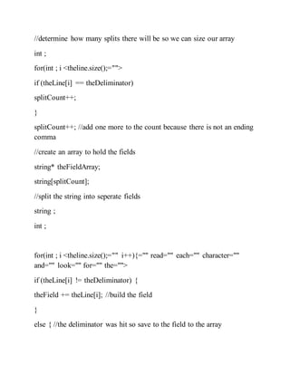 //determine how many splits there will be so we can size our array
int ;
for(int ; i <theline.size();="">
if (theLine[i] == theDeliminator)
splitCount++;
}
splitCount++; //add one more to the count because there is not an ending
comma
//create an array to hold the fields
string* theFieldArray;
string[splitCount];
//split the string into seperate fields
string ;
int ;
for(int ; i <theline.size();="" i++){="" read="" each="" character=""
and="" look="" for="" the="">
if (theLine[i] != theDeliminator) {
theField += theLine[i]; //build the field
}
else { //the deliminator was hit so save to the field to the array
 