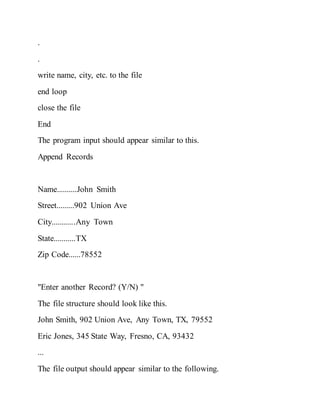 .
.
write name, city, etc. to the file
end loop
close the file
End
The program input should appear similar to this.
Append Records
Name..........John Smith
Street.........902 Union Ave
City............Any Town
State...........TX
Zip Code......78552
"Enter another Record? (Y/N) "
The file structure should look like this.
John Smith, 902 Union Ave, Any Town, TX, 79552
Eric Jones, 345 State Way, Fresno, CA, 93432
...
The file output should appear similar to the following.
 