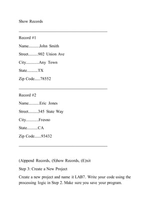 Show Records
__________________________________________
Record #1
Name...........John Smith
Street..........902 Union Ave
City.............Any Town
State...........TX
Zip Code......78552
__________________________________________
Record #2
Name...........Eric Jones
Street..........345 State Way
City.............Fresno
State...........CA
Zip Code.......93432
__________________________________________
(A)ppend Records, (S)how Records, (E)xit
Step 3: Create a New Project
Create a new project and name it LAB7. Write your code using the
processing logic in Step 2. Make sure you save your program.
 