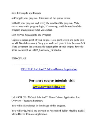 Step 4: Compile and Execute
a) Compile your program. Eliminate all the syntax errors.
b) Build your program and verify the results of the program. Make
corrections to the program logic, if necessary, until the results of the
program execution are what you expect.
Step 5: Print Screenshots and Program
Capture a screen print of your output. (Do a print screen and paste into
an MS Word document.) Copy your code and paste it into the same MS
Word document that contains the screen print of your output. Save the
Word document as Lab07_LastName_FirstInitial.
END OF LAB
--------------------------------------
CIS 170 C Lab 6 of 7: Menu-Driven Application
For more course tutorials visit
www.newtonhelp.com
Lab # CIS CIS170C-A6 Lab 6 of 7: Menu-Driven Application Lab
Overview - Scenario/Summary
You will utilize classes in the design of this program.
You will code, build, and execute an Automated Teller Machine (ATM)
Menu-Driven Console Application.
 