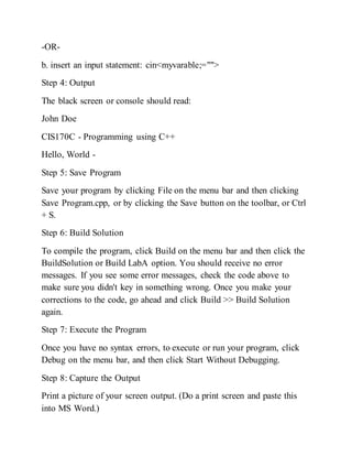 -OR-
b. insert an input statement: cin<myvarable;="">
Step 4: Output
The black screen or console should read:
John Doe
CIS170C - Programming using C++
Hello, World -
Step 5: Save Program
Save your program by clicking File on the menu bar and then clicking
Save Program.cpp, or by clicking the Save button on the toolbar, or Ctrl
+ S.
Step 6: Build Solution
To compile the program, click Build on the menu bar and then click the
BuildSolution or Build LabA option. You should receive no error
messages. If you see some error messages, check the code above to
make sure you didn't key in something wrong. Once you make your
corrections to the code, go ahead and click Build >> Build Solution
again.
Step 7: Execute the Program
Once you have no syntax errors, to execute or run your program, click
Debug on the menu bar, and then click Start Without Debugging.
Step 8: Capture the Output
Print a picture of your screen output. (Do a print screen and paste this
into MS Word.)
 