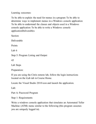 Learning outcomes:
To be able to explain the need for menus in a program To be able to
determine ways to implement menus in a Windows console application
To be able to understand the classes and objects used in a Windows
console application To be able to write a Windows console
applicationDeliverables
Section
Deliverable
Points
Lab 6
Step 5: Program Listing and Output
45
Lab Steps
Preparation:
If you are using the Citrix remote lab, follow the login instructions
located on the iLab tab in Course Home.
Locate the Visual Studio 2010 icon and launch the application.
Lab:
Part A: Password Program
Step 1: Requirements
Write a windows console application that simulates an Automated Teller
Machine (ATM) menu similar to the following (this program assumes
you are uniquely logged in).
 