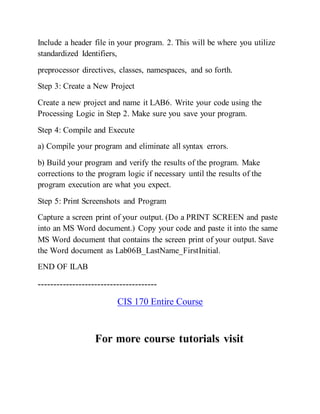 Include a header file in your program. 2. This will be where you utilize
standardized Identifiers,
preprocessor directives, classes, namespaces, and so forth.
Step 3: Create a New Project
Create a new project and name it LAB6. Write your code using the
Processing Logic in Step 2. Make sure you save your program.
Step 4: Compile and Execute
a) Compile your program and eliminate all syntax errors.
b) Build your program and verify the results of the program. Make
corrections to the program logic if necessary until the results of the
program execution are what you expect.
Step 5: Print Screenshots and Program
Capture a screen print of your output. (Do a PRINT SCREEN and paste
into an MS Word document.) Copy your code and paste it into the same
MS Word document that contains the screen print of your output. Save
the Word document as Lab06B_LastName_FirstInitial.
END OF ILAB
--------------------------------------
CIS 170 Entire Course
For more course tutorials visit
 