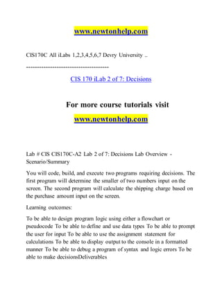 www.newtonhelp.com
CIS170C All iLabs 1,2,3,4,5,6,7 Devry University ..
--------------------------------------
CIS 170 iLab 2 of 7: Decisions
For more course tutorials visit
www.newtonhelp.com
Lab # CIS CIS170C-A2 Lab 2 of 7: Decisions Lab Overview -
Scenario/Summary
You will code, build, and execute two programs requiring decisions. The
first program will determine the smaller of two numbers input on the
screen. The second program will calculate the shipping charge based on
the purchase amount input on the screen.
Learning outcomes:
To be able to design program logic using either a flowchart or
pseudocode To be able to define and use data types To be able to prompt
the user for input To be able to use the assignment statement for
calculations To be able to display output to the console in a formatted
manner To be able to debug a program of syntax and logic errors To be
able to make decisionsDeliverables
 