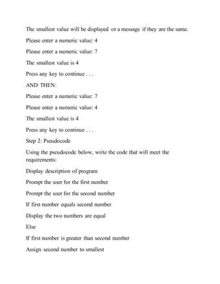 The smallest value will be displayed or a message if they are the same.
Please enter a numeric value: 4
Please enter a numeric value: 7
The smallest value is 4
Press any key to continue . . .
AND THEN:
Please enter a numeric value: 7
Please enter a numeric value: 4
The smallest value is 4
Press any key to continue . . .
Step 2: Pseudocode
Using the pseudocode below, write the code that will meet the
requirements:
Display description of program
Prompt the user for the first number
Prompt the user for the second number
If first number equals second number
Display the two numbers are equal
Else
If first number is greater than second number
Assign second number to smallest
 