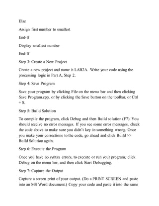 Else
Assign first number to smallest
End-If
Display smallest number
End-If
Step 3: Create a New Project
Create a new project and name it LAB2A. Write your code using the
processing logic in Part A, Step 2.
Step 4: Save Program
Save your program by clicking File on the menu bar and then clicking
Save Program.cpp, or by clicking the Save button on the toolbar, or Ctrl
+ S.
Step 5: Build Solution
To compile the program, click Debug and then Build solution (F7). You
should receive no error messages. If you see some error messages, check
the code above to make sure you didn’t key in something wrong. Once
you make your corrections to the code, go ahead and click Build >>
Build Solution again.
Step 6: Execute the Program
Once you have no syntax errors, to execute or run your program, click
Debug on the menu bar, and then click Start Debugging.
Step 7: Capture the Output
Capture a screen print of your output. (Do a PRINT SCREEN and paste
into an MS Word document.) Copy your code and paste it into the same
 