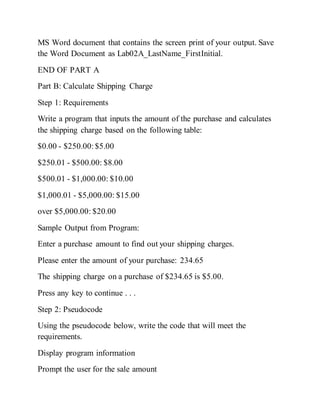 MS Word document that contains the screen print of your output. Save
the Word Document as Lab02A_LastName_FirstInitial.
END OF PART A
Part B: Calculate Shipping Charge
Step 1: Requirements
Write a program that inputs the amount of the purchase and calculates
the shipping charge based on the following table:
$0.00 - $250.00:$5.00
$250.01 - $500.00: $8.00
$500.01 - $1,000.00: $10.00
$1,000.01 - $5,000.00: $15.00
over $5,000.00: $20.00
Sample Output from Program:
Enter a purchase amount to find out your shipping charges.
Please enter the amount of your purchase: 234.65
The shipping charge on a purchase of $234.65 is $5.00.
Press any key to continue . . .
Step 2: Pseudocode
Using the pseudocode below, write the code that will meet the
requirements.
Display program information
Prompt the user for the sale amount
 